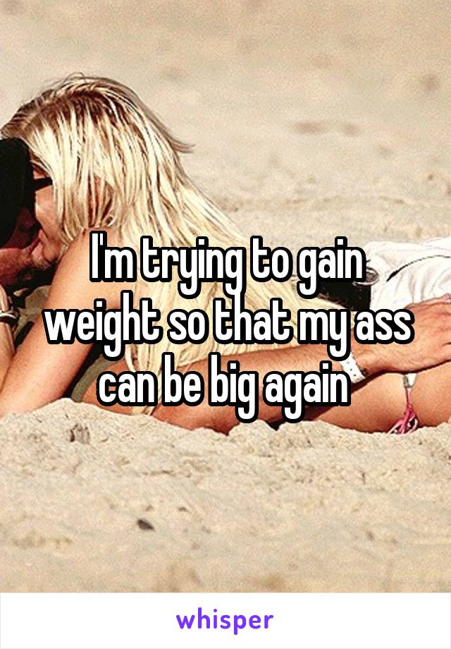 I'm trying to gain weight so that my ass can be big again 