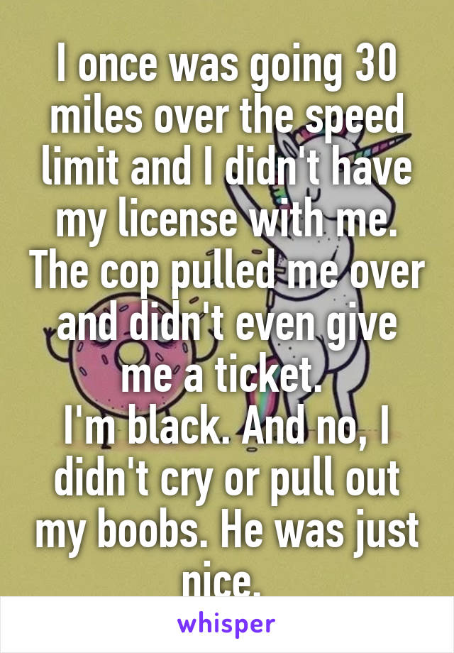 I once was going 30 miles over the speed limit and I didn't have my license with me. The cop pulled me over and didn't even give me a ticket. 
I'm black. And no, I didn't cry or pull out my boobs. He was just nice. 