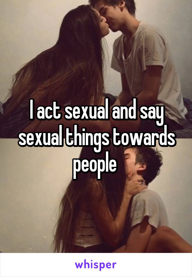 I act sexual and say sexual things towards people 