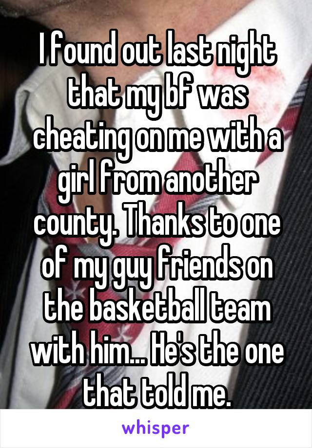 I found out last night that my bf was cheating on me with a girl from another county. Thanks to one of my guy friends on the basketball team with him... He's the one that told me.