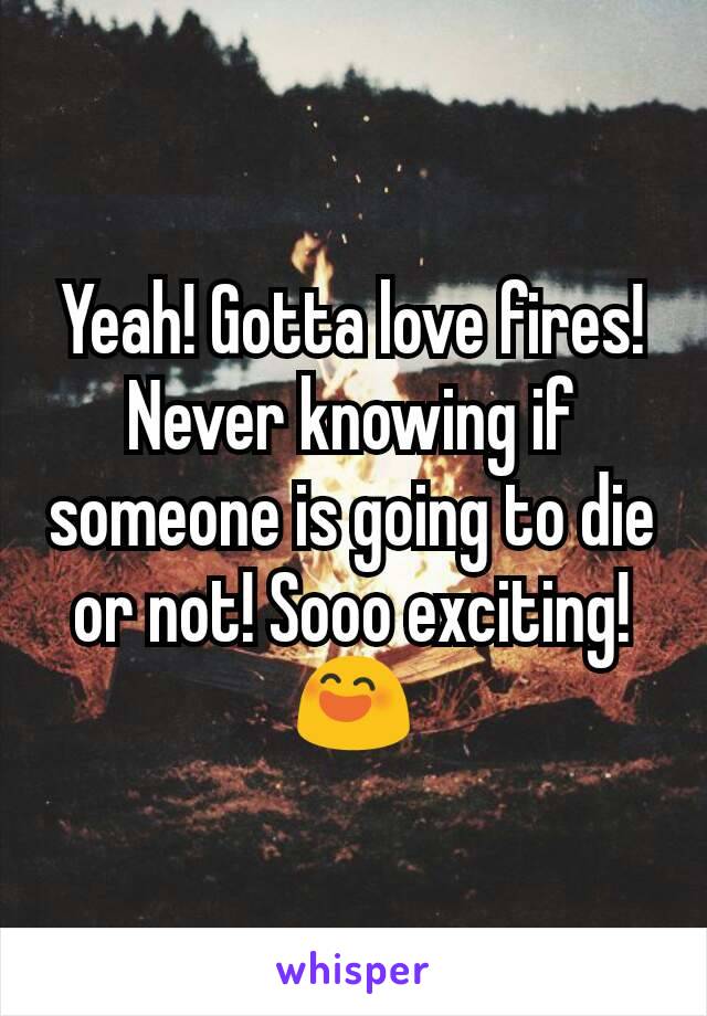 Yeah! Gotta love fires! Never knowing if someone is going to die or not! Sooo exciting! 😄