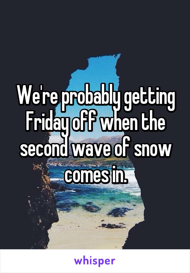 We're probably getting Friday off when the second wave of snow comes in.