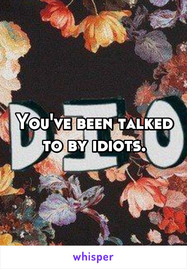 You've been talked to by idiots.