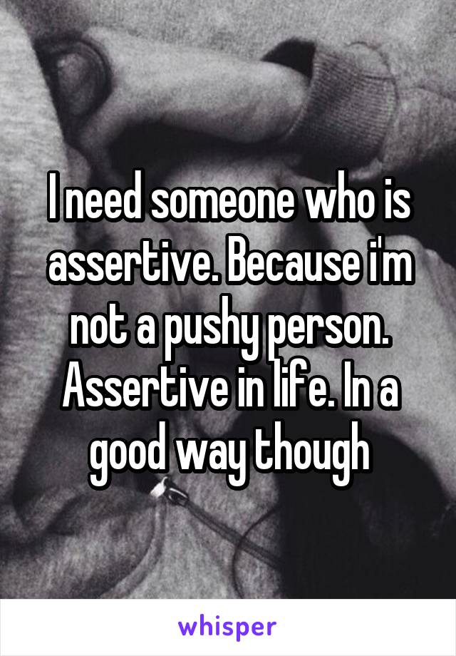 I need someone who is assertive. Because i'm not a pushy person. Assertive in life. In a good way though