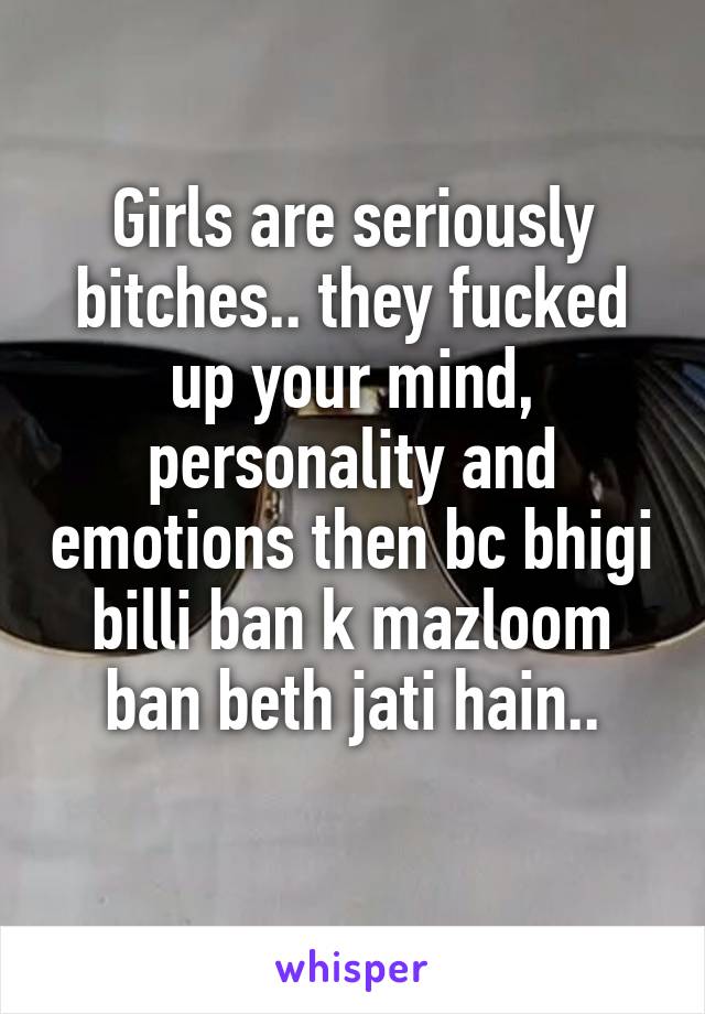 Girls are seriously bitches.. they fucked up your mind, personality and emotions then bc bhigi billi ban k mazloom ban beth jati hain..
