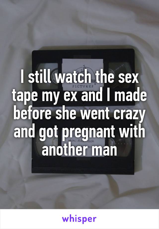 I still watch the sex tape my ex and I made before she went crazy and got pregnant with another man