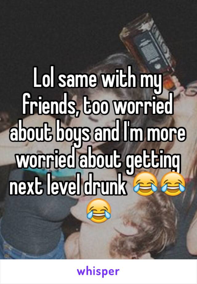 Lol same with my friends, too worried about boys and I'm more worried about getting next level drunk 😂😂😂