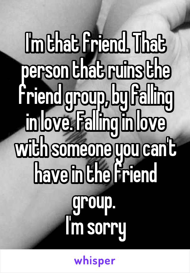 I'm that friend. That person that ruins the friend group, by falling in love. Falling in love with someone you can't have in the friend group. 
I'm sorry