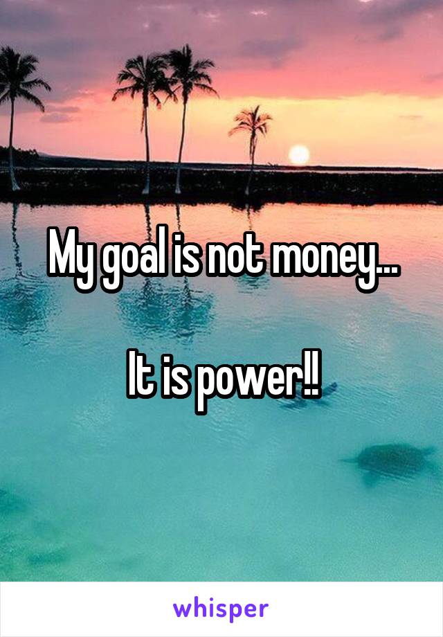 My goal is not money...

It is power!!