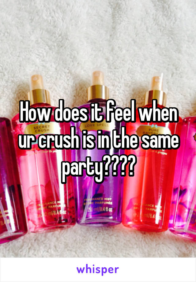 How does it feel when ur crush is in the same party????