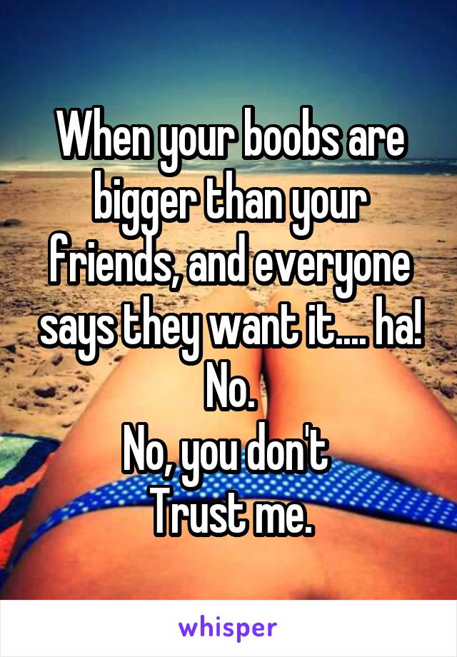 When your boobs are bigger than your friends, and everyone says they want it.... ha! No.
No, you don't 
Trust me.