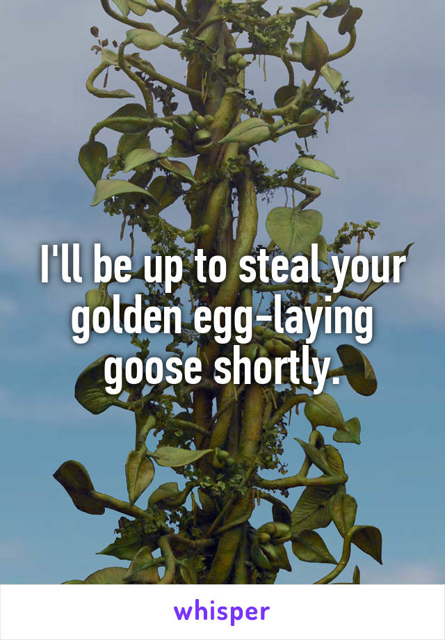 I'll be up to steal your golden egg-laying goose shortly.