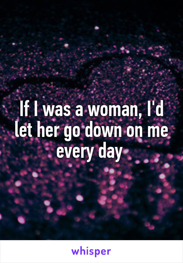 If I was a woman, I'd let her go down on me every day 