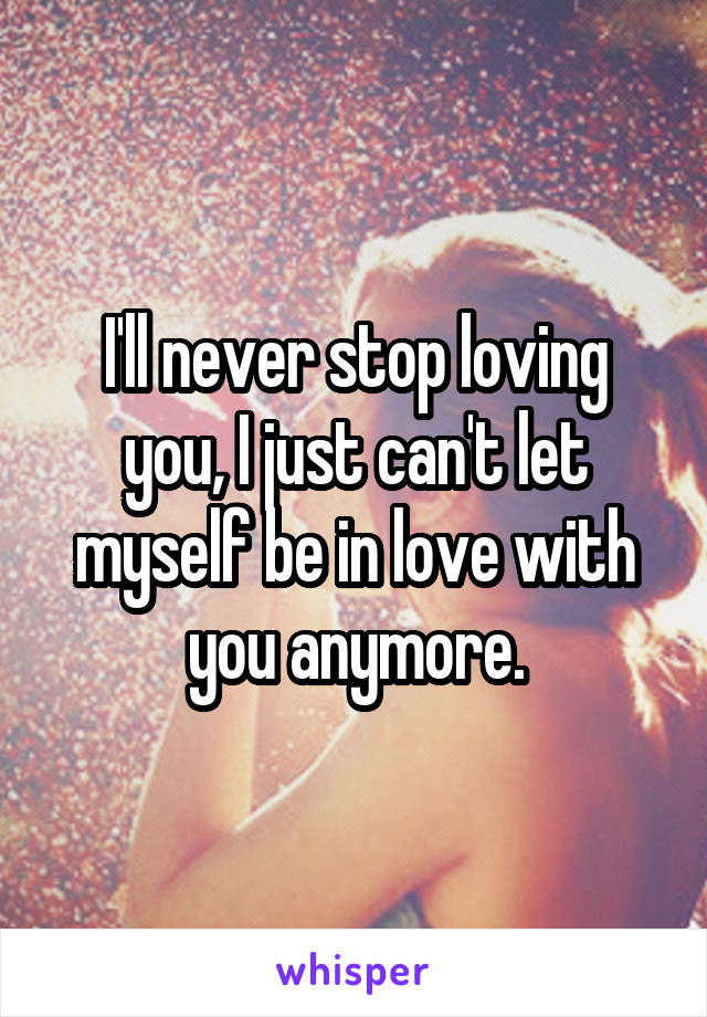 I'll never stop loving you, I just can't let myself be in love with you anymore.