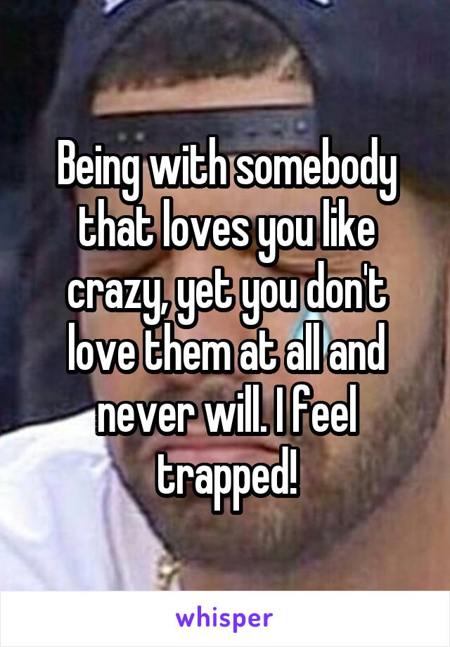 Being with somebody that loves you like crazy, yet you don't love them at all and never will. I feel trapped!