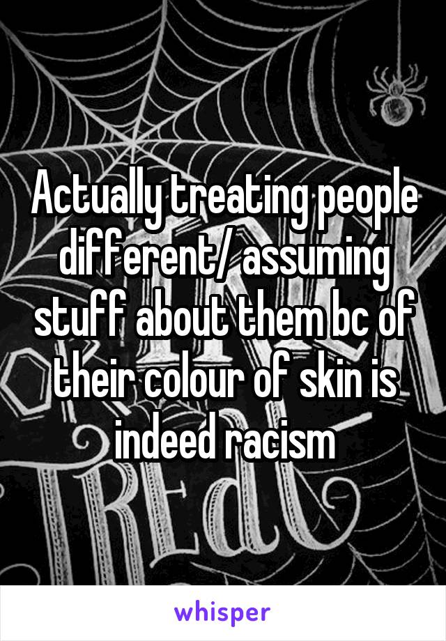 Actually treating people different/ assuming stuff about them bc of their colour of skin is indeed racism