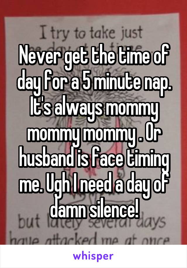 Never get the time of day for a 5 minute nap. It's always mommy mommy mommy . Or husband is face timing me. Ugh I need a day of damn silence!