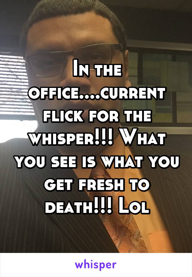 In the office....current flick for the whisper!!! What you see is what you get fresh to death!!! Lol