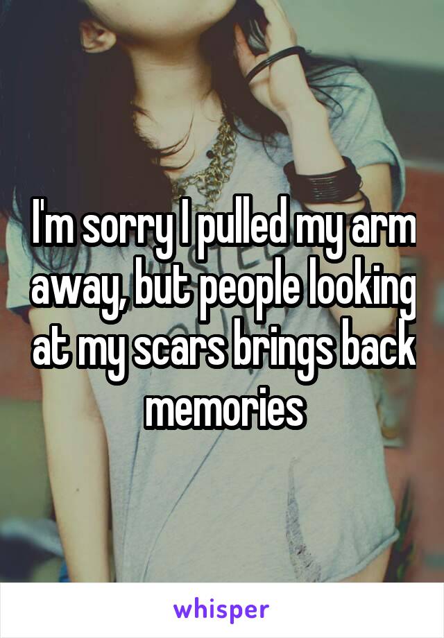 I'm sorry I pulled my arm away, but people looking at my scars brings back memories