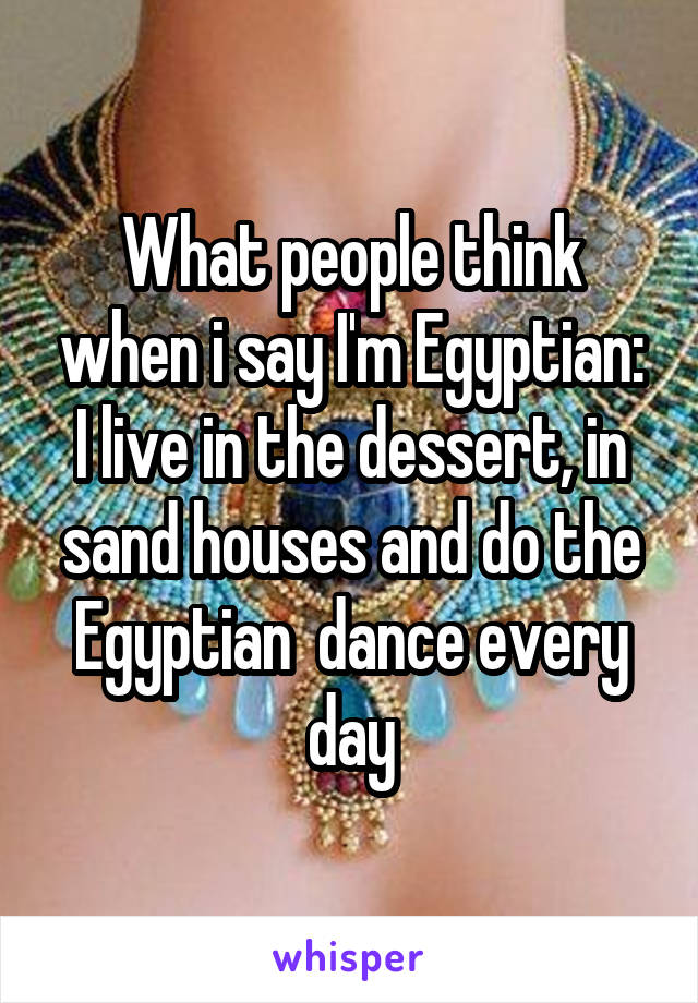 What people think when i say I'm Egyptian:
I live in the dessert, in sand houses and do the Egyptian  dance every day