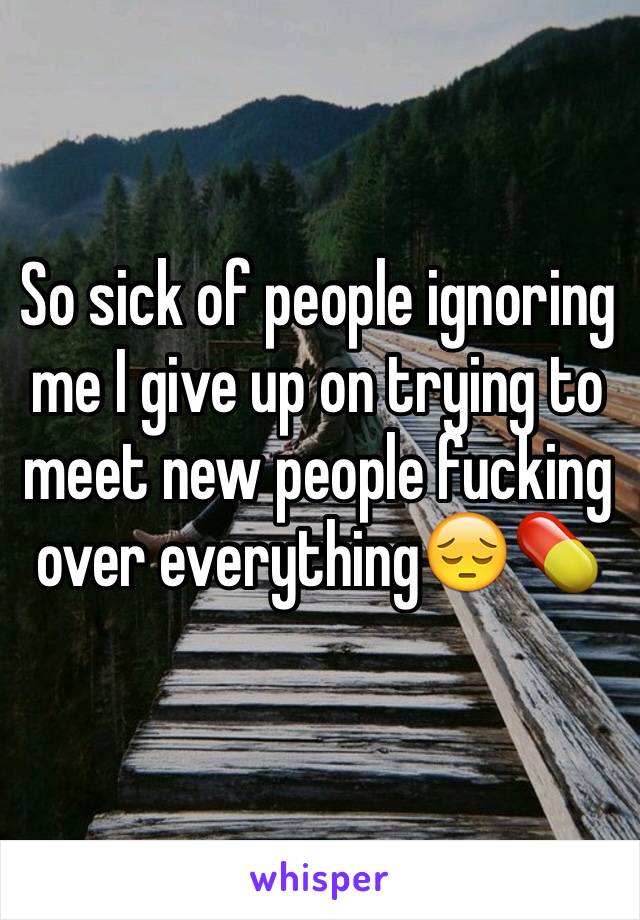 So sick of people ignoring me I give up on trying to meet new people fucking over everything😔💊