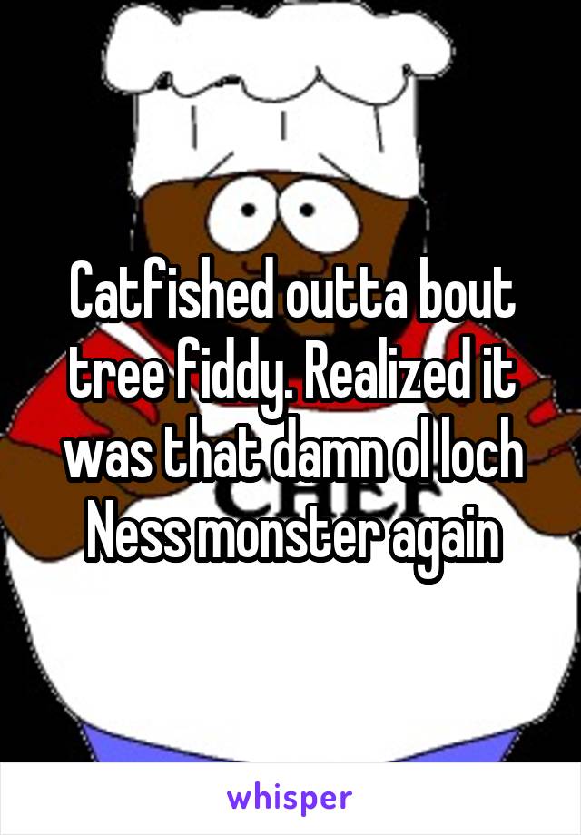 Catfished outta bout tree fiddy. Realized it was that damn ol loch Ness monster again