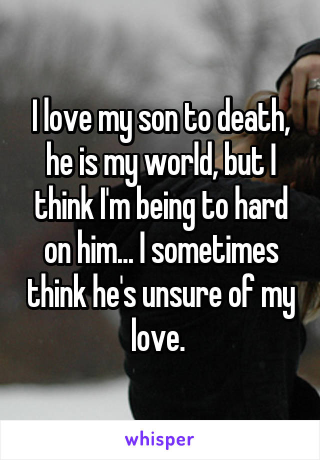 I love my son to death, he is my world, but I think I'm being to hard on him... I sometimes think he's unsure of my love. 