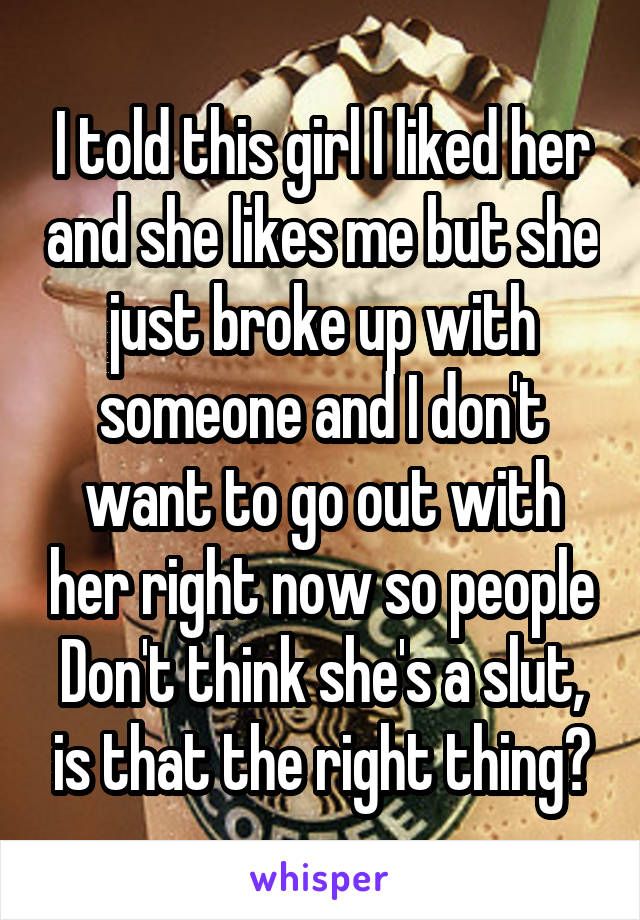 I told this girl I liked her and she likes me but she just broke up with someone and I don't want to go out with her right now so people
Don't think she's a slut, is that the right thing?