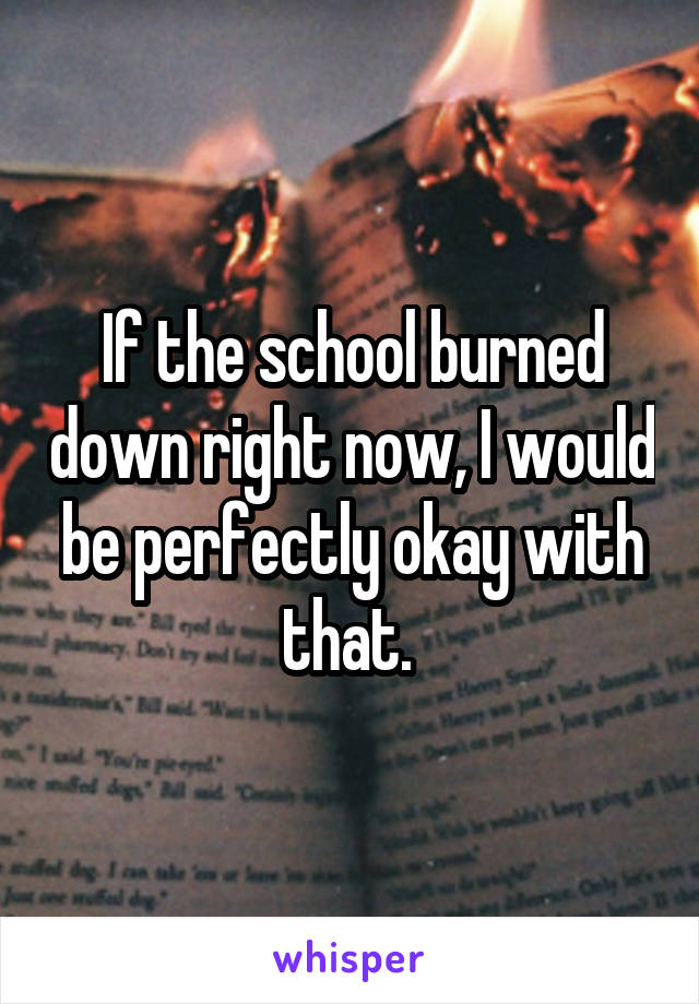 If the school burned down right now, I would be perfectly okay with that. 