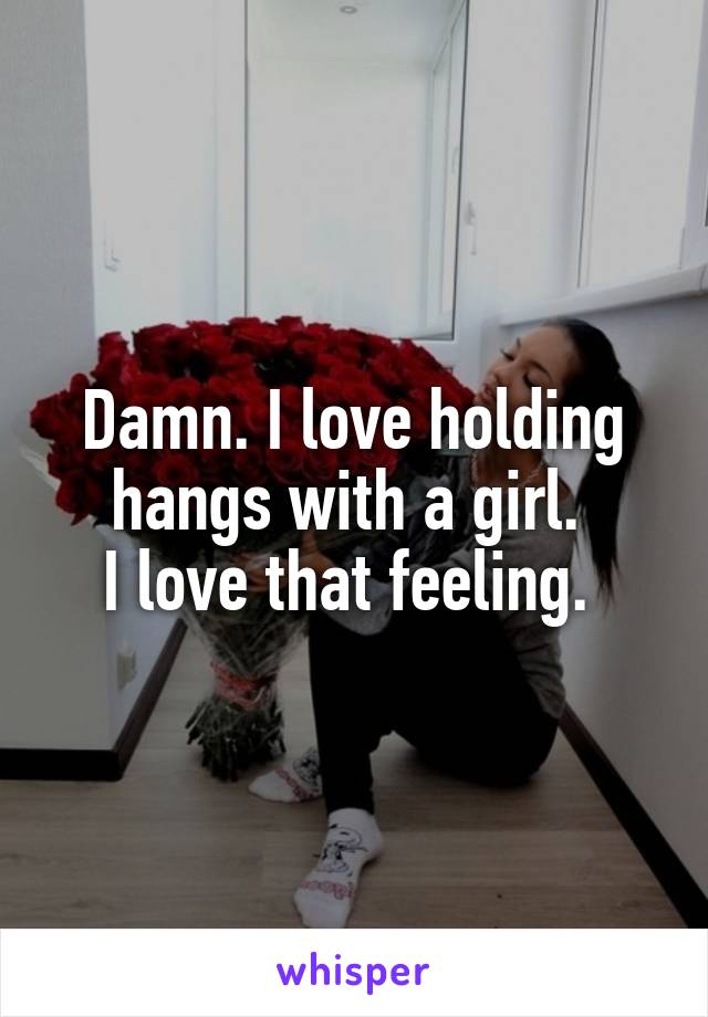 Damn. I love holding hangs with a girl. 
I love that feeling. 