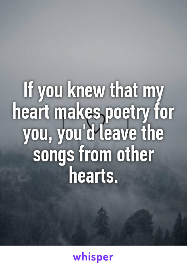 If you knew that my heart makes poetry for you, you'd leave the songs from other hearts.