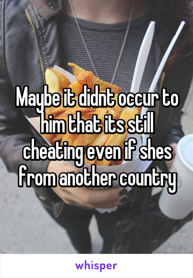 Maybe it didnt occur to him that its still cheating even if shes from another country