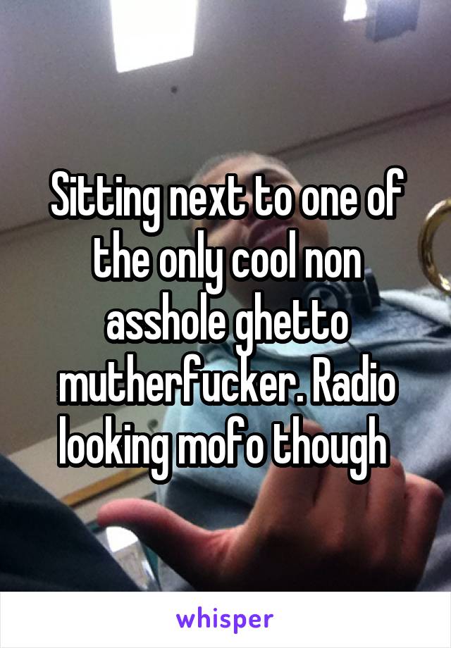 Sitting next to one of the only cool non asshole ghetto mutherfucker. Radio looking mofo though 