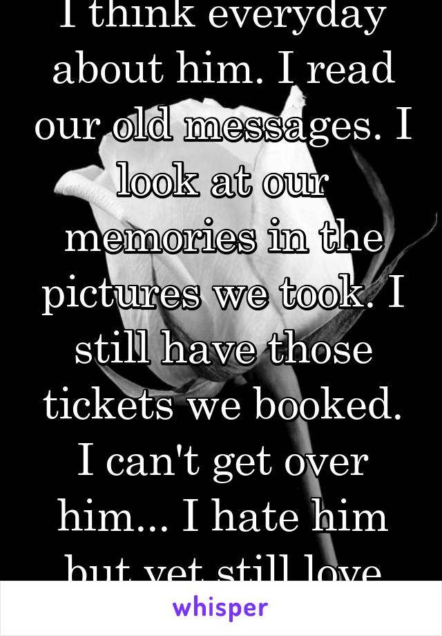 I think everyday about him. I read our old messages. I look at our memories in the pictures we took. I still have those tickets we booked. I can't get over him... I hate him but yet still love him...