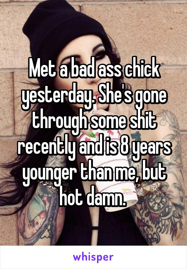 Met a bad ass chick yesterday. She's gone through some shit recently and is 8 years younger than me, but hot damn. 