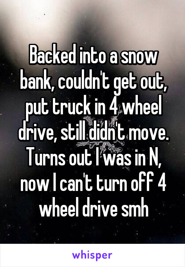 Backed into a snow bank, couldn't get out, put truck in 4 wheel drive, still didn't move. Turns out I was in N, now I can't turn off 4 wheel drive smh