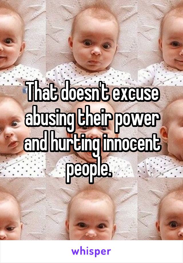 That doesn't excuse abusing their power and hurting innocent people.  