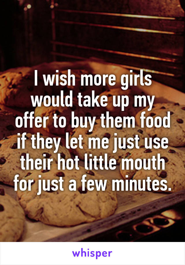 I wish more girls would take up my offer to buy them food if they let me just use their hot little mouth for just a few minutes.