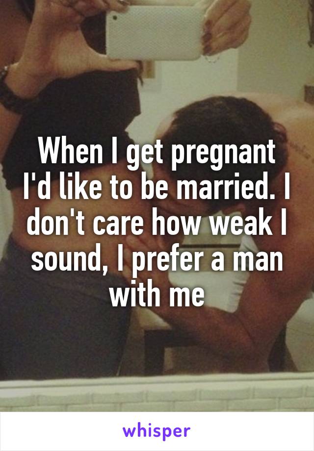 When I get pregnant I'd like to be married. I don't care how weak I sound, I prefer a man with me