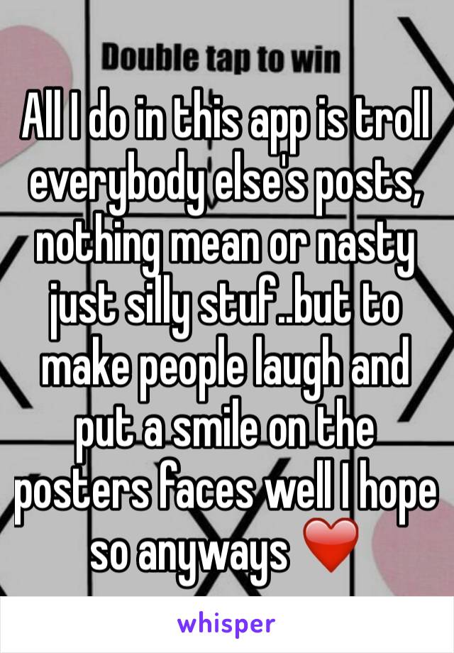 All I do in this app is troll everybody else's posts, nothing mean or nasty just silly stuf..but to make people laugh and put a smile on the posters faces well I hope so anyways ❤️