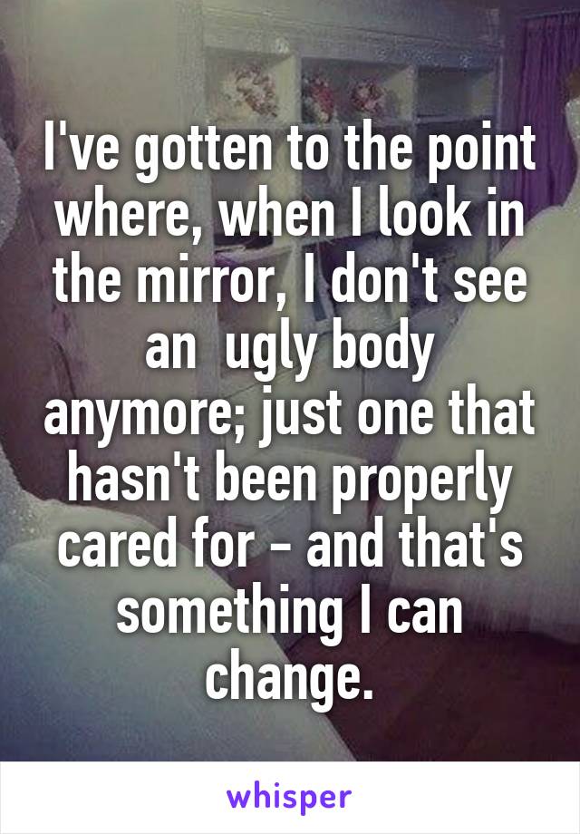 I've gotten to the point where, when I look in the mirror, I don't see an  ugly body anymore; just one that hasn't been properly cared for - and that's something I can change.