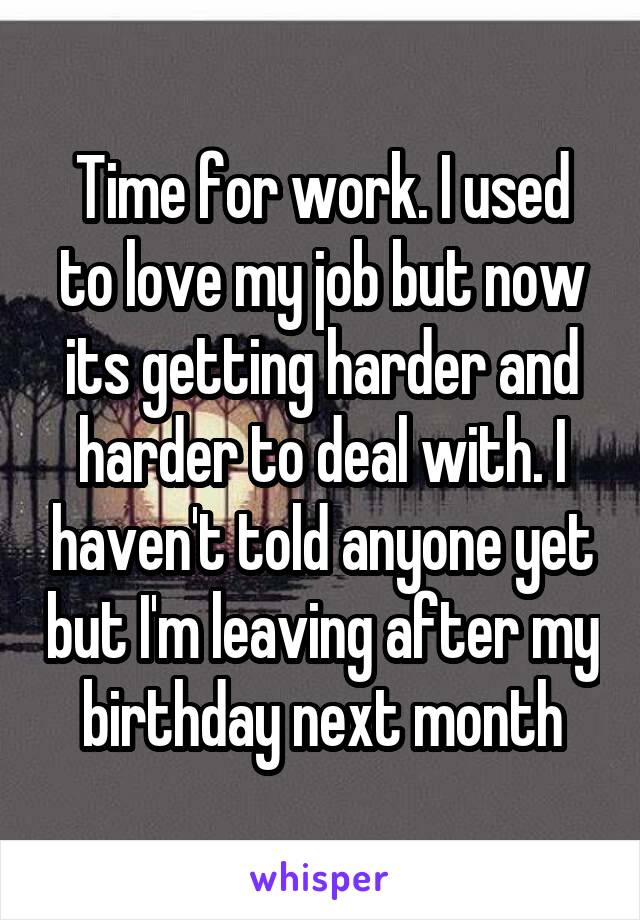 Time for work. I used to love my job but now its getting harder and harder to deal with. I haven't told anyone yet but I'm leaving after my birthday next month