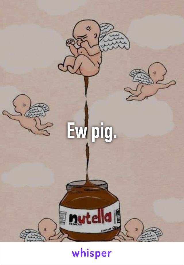 Ew pig.