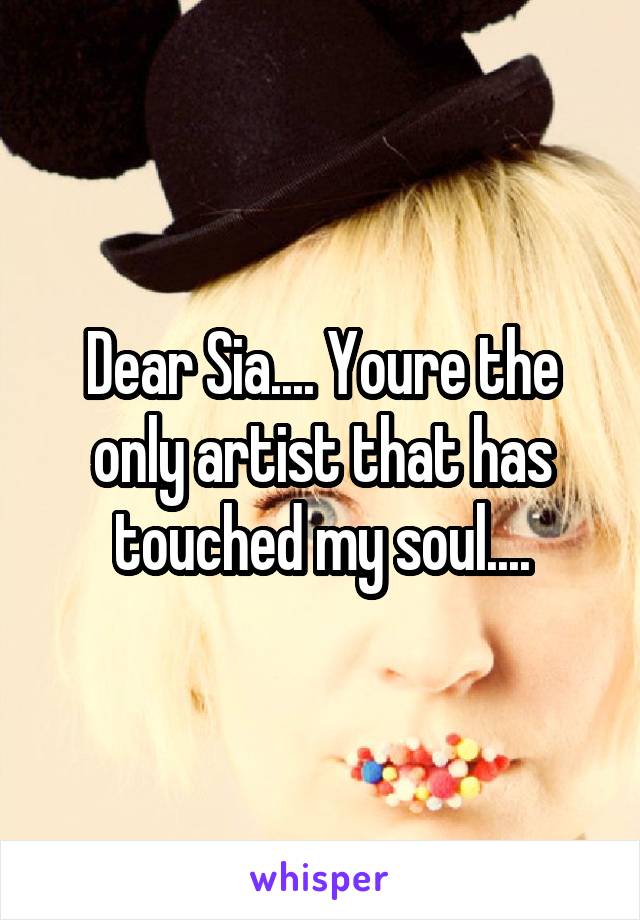 Dear Sia.... Youre the only artist that has touched my soul....