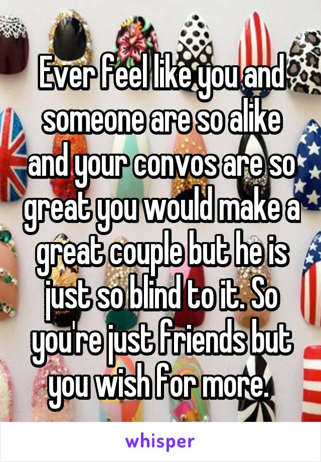 Ever feel like you and someone are so alike and your convos are so great you would make a great couple but he is just so blind to it. So you're just friends but you wish for more. 