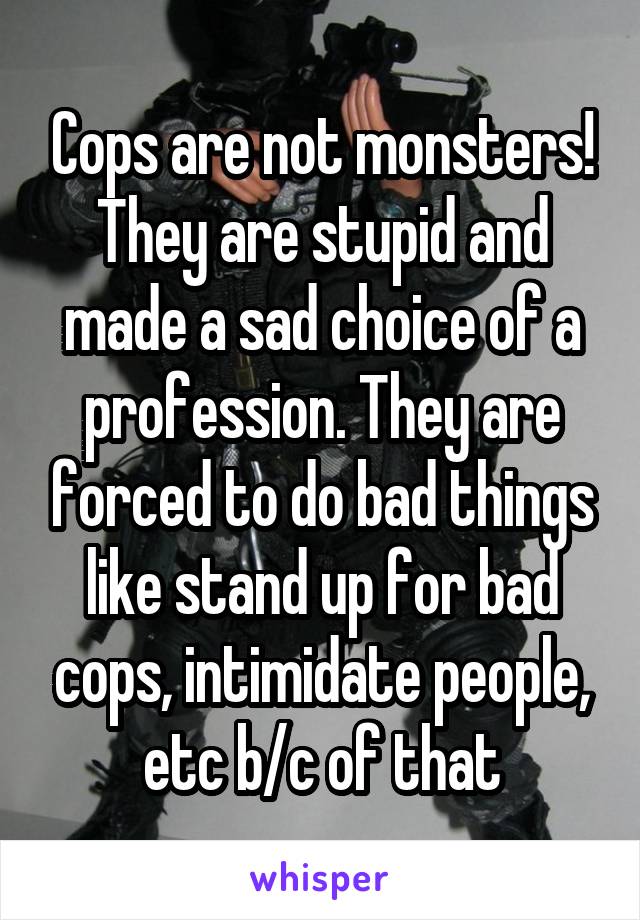 Cops are not monsters! They are stupid and made a sad choice of a profession. They are forced to do bad things like stand up for bad cops, intimidate people, etc b/c of that