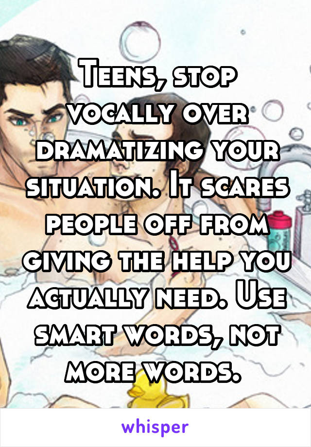 Teens, stop vocally over dramatizing your situation. It scares people off from giving the help you actually need. Use smart words, not more words. 