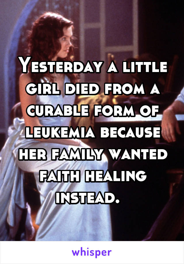 Yesterday a little girl died from a curable form of leukemia because her family wanted faith healing instead.  