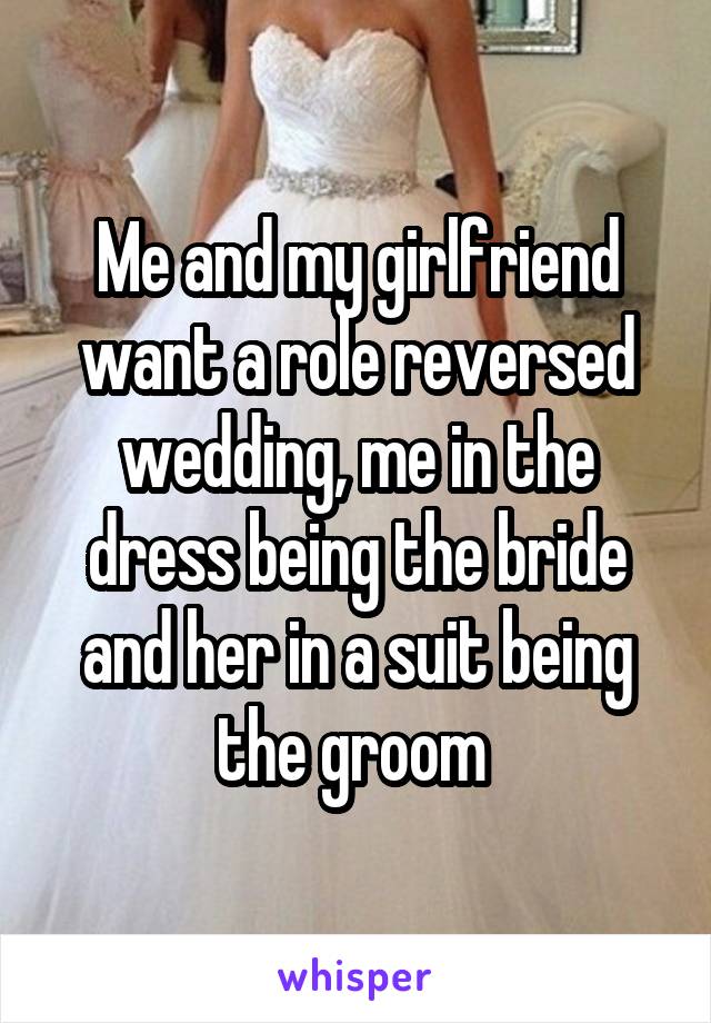 Me and my girlfriend want a role reversed wedding, me in the dress being the bride and her in a suit being the groom 