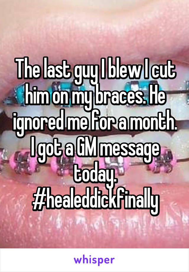 The last guy I blew I cut him on my braces. He ignored me for a month. I got a GM message today.
#healeddickfinally